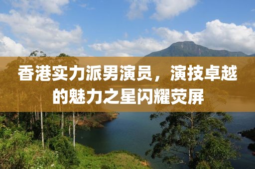 香港实力派男演员，演技卓越的魅力之星闪耀荧屏