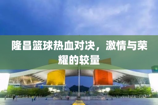 隆昌篮球热血对决，激情与荣耀的较量