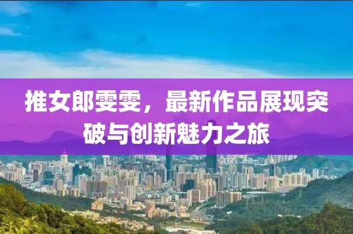 推女郎雯雯，最新作品展现突破与创新魅力之旅