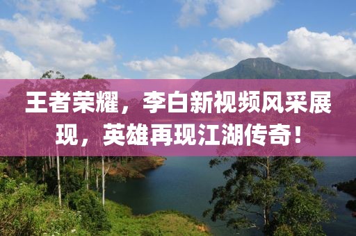 王者荣耀，李白新视频风采展现，英雄再现江湖传奇！