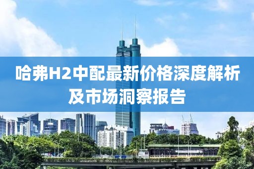 哈弗H2中配最新价格深度解析及市场洞察报告