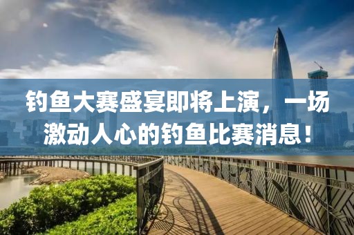 钓鱼大赛盛宴即将上演，一场激动人心的钓鱼比赛消息！