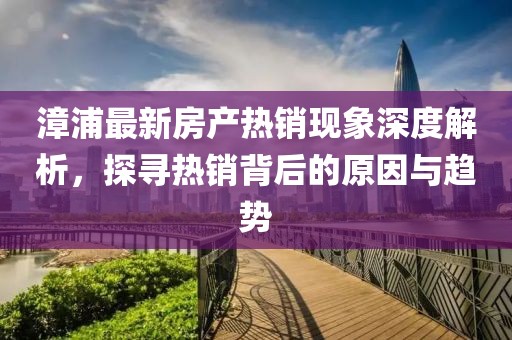 漳浦最新房产热销现象深度解析，探寻热销背后的原因与趋势