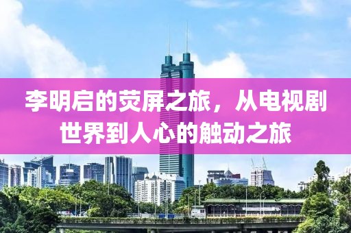 李明启的荧屏之旅，从电视剧世界到人心的触动之旅