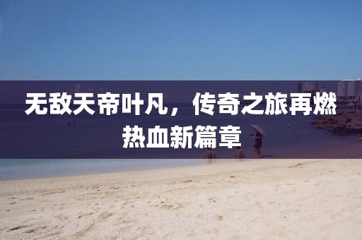 无敌天帝叶凡，传奇之旅再燃热血新篇章