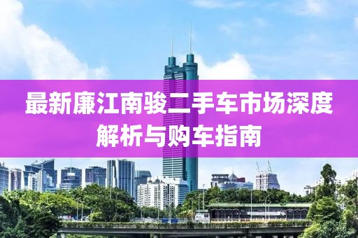 最新廉江南骏二手车市场深度解析与购车指南