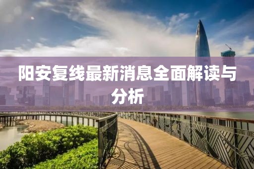 阳安复线最新消息全面解读与分析