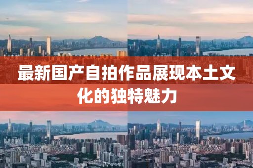 最新国产自拍作品展现本土文化的独特魅力