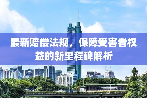 最新赔偿法规，保障受害者权益的新里程碑解析