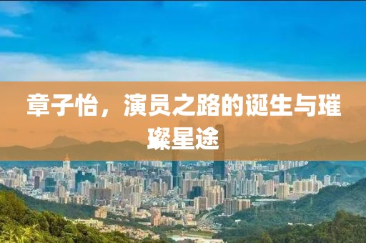 章子怡，演员之路的诞生与璀璨星途