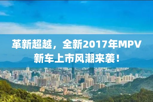 革新超越，全新2017年MPV新车上市风潮来袭！