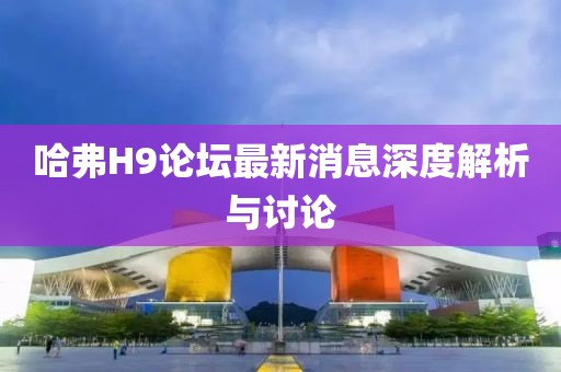 哈弗H9论坛最新消息深度解析与讨论