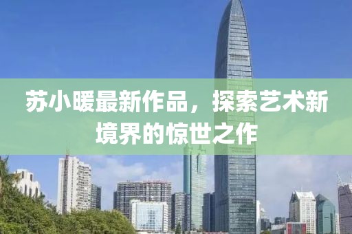 苏小暖最新作品，探索艺术新境界的惊世之作