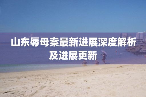 山东辱母案最新进展深度解析及进展更新