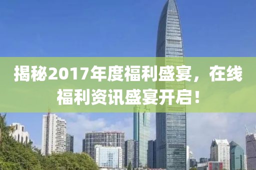 揭秘2017年度福利盛宴，在线福利资讯盛宴开启！