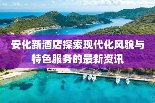 安化新酒店探索现代化风貌与特色服务的最新资讯