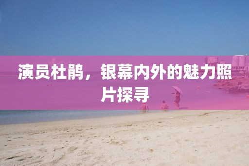 演员杜鹃，银幕内外的魅力照片探寻