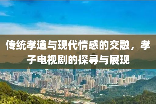 传统孝道与现代情感的交融，孝子电视剧的探寻与展现