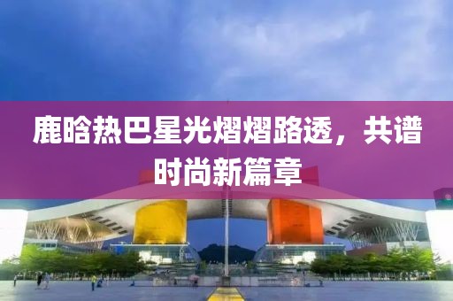 鹿晗热巴星光熠熠路透，共谱时尚新篇章