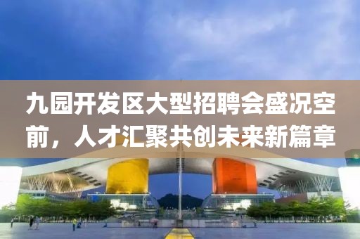 九园开发区大型招聘会盛况空前，人才汇聚共创未来新篇章
