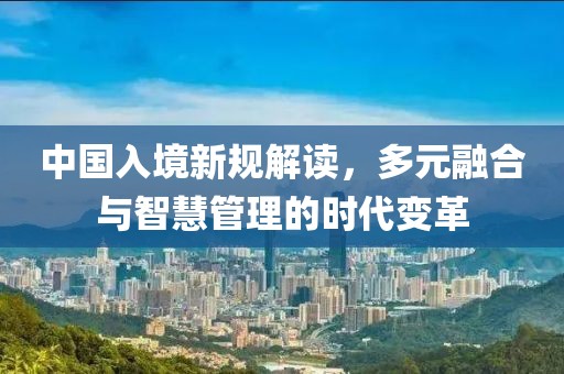 中国入境新规解读，多元融合与智慧管理的时代变革