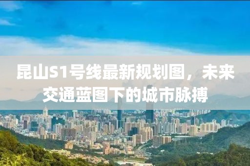 昆山S1号线最新规划图，未来交通蓝图下的城市脉搏