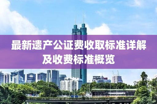 最新遗产公证费收取标准详解及收费标准概览