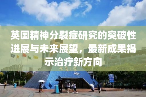 英国精神分裂症研究的突破性进展与未来展望，最新成果揭示治疗新方向