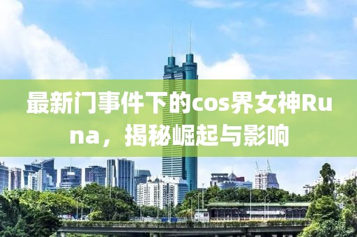 最新门事件下的cos界女神Runa，揭秘崛起与影响