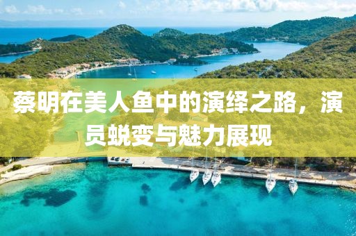 蔡明在美人鱼中的演绎之路，演员蜕变与魅力展现