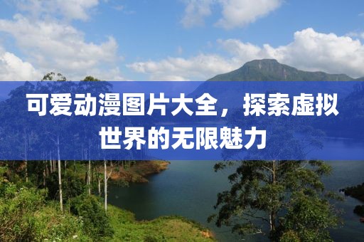 可爱动漫图片大全，探索虚拟世界的无限魅力