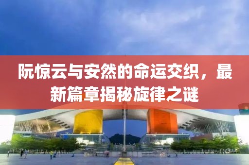 阮惊云与安然的命运交织，最新篇章揭秘旋律之谜