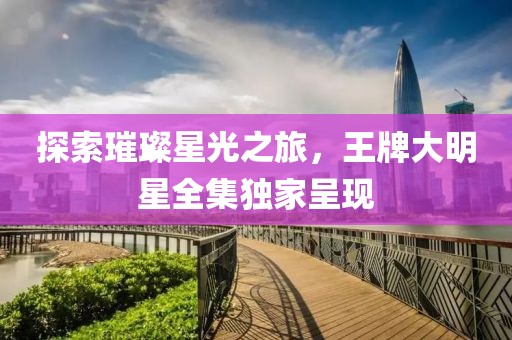 探索璀璨星光之旅，王牌大明星全集独家呈现