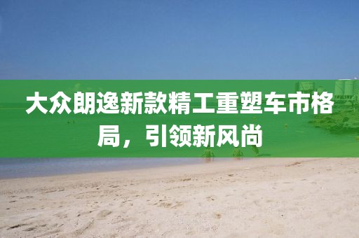 大众朗逸新款精工重塑车市格局，引领新风尚