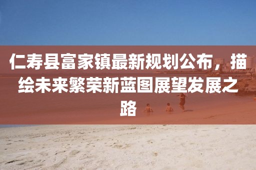 仁寿县富家镇最新规划公布，描绘未来繁荣新蓝图展望发展之路