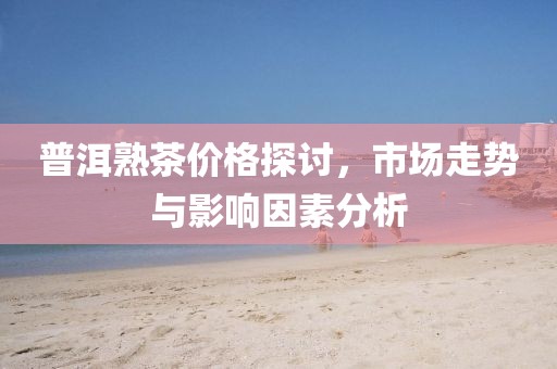 普洱熟茶价格探讨，市场走势与影响因素分析