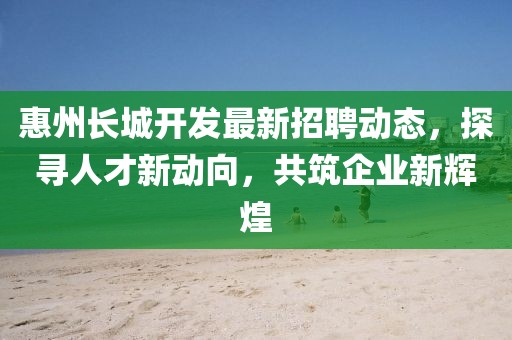 惠州长城开发最新招聘动态，探寻人才新动向，共筑企业新辉煌