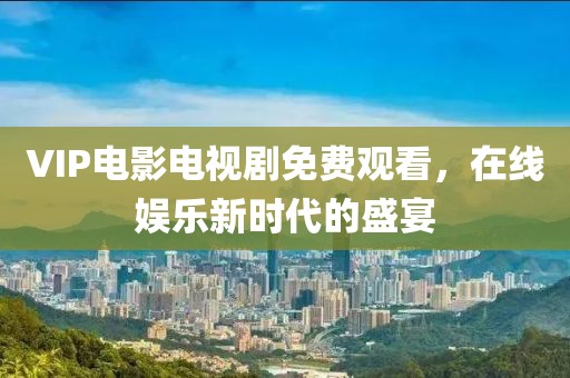 VIP电影电视剧免费观看，在线娱乐新时代的盛宴