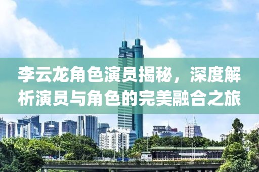 李云龙角色演员揭秘，深度解析演员与角色的完美融合之旅