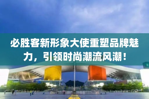 必胜客新形象大使重塑品牌魅力，引领时尚潮流风潮！