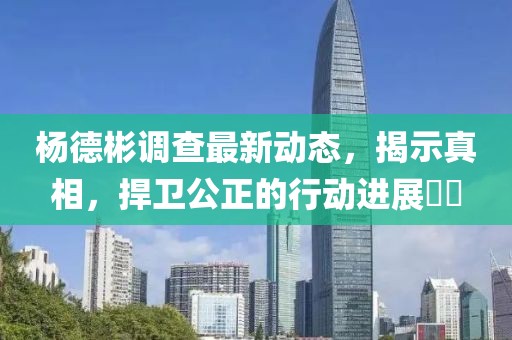 杨德彬调查最新动态，揭示真相，捍卫公正的行动进展​​
