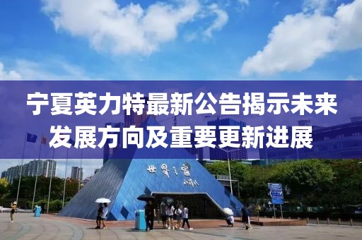 宁夏英力特最新公告揭示未来发展方向及重要更新进展