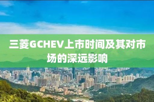 三菱GCHEV上市时间及其对市场的深远影响