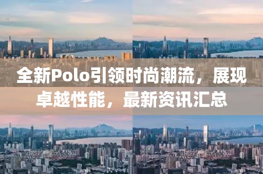 全新Polo引领时尚潮流，展现卓越性能，最新资讯汇总