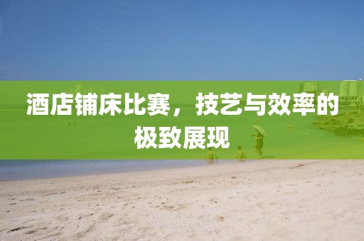 酒店铺床比赛，技艺与效率的极致展现