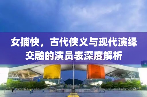 女捕快，古代侠义与现代演绎交融的演员表深度解析