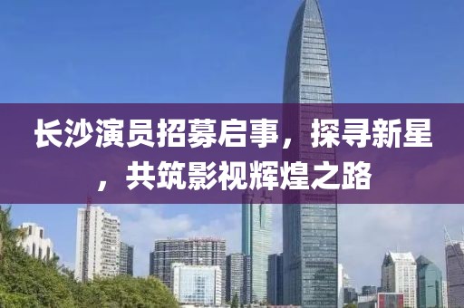 长沙演员招募启事，探寻新星，共筑影视辉煌之路