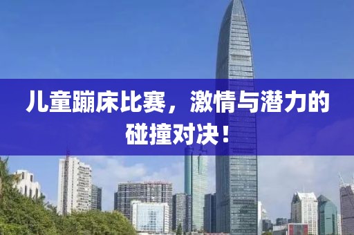 儿童蹦床比赛，激情与潜力的碰撞对决！