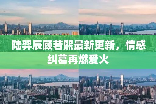 陆羿辰顾若熙最新更新，情感纠葛再燃爱火