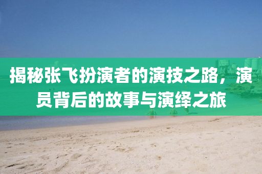 揭秘张飞扮演者的演技之路，演员背后的故事与演绎之旅